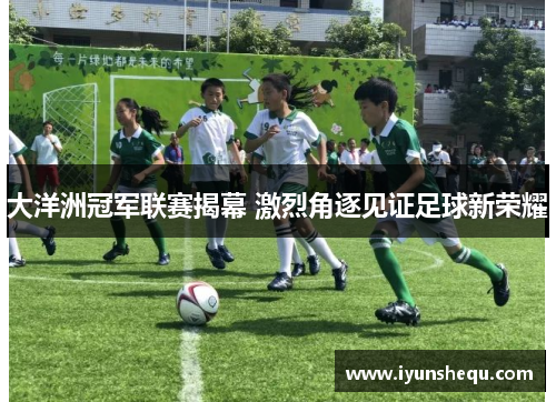 大洋洲冠军联赛揭幕 激烈角逐见证足球新荣耀 大洋洲冠军联赛揭幕 激烈角逐见证足球新荣耀