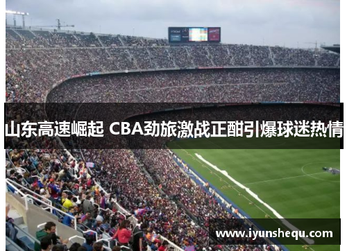 山东高速崛起 CBA劲旅激战正酣引爆球迷热情 山东高速崛起 CBA劲旅激战正酣引爆球迷热情