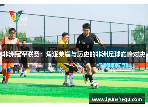 非洲冠军联赛:角逐荣耀与历史的非洲足球巅峰对决 非洲冠军联赛:角逐荣耀与历史的非洲足球巅峰对决