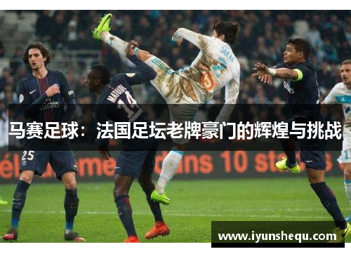 马赛足球:法国足坛老牌豪门的辉煌与挑战 马赛足球:法国足坛老牌豪门的辉煌与挑战