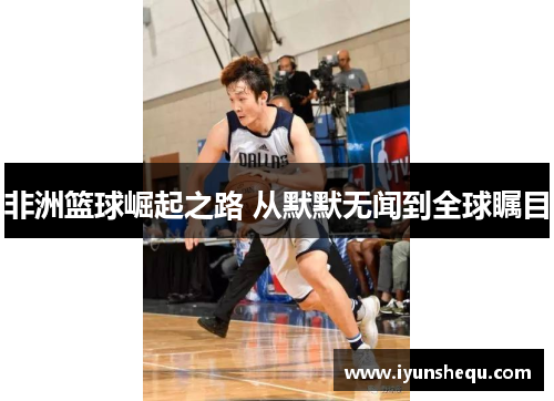 非洲篮球崛起之路 从默默无闻到全球瞩目 非洲篮球崛起之路 从默默无闻到全球瞩目