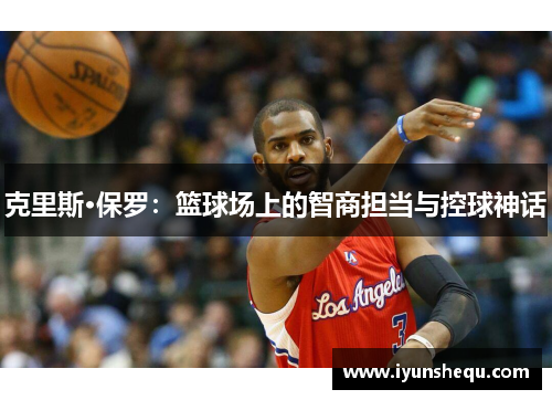 克里斯·保罗:篮球场上的智商担当与控球神话 克里斯·保罗:篮球场上的智商担当与控球神话