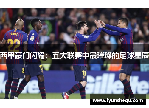 西甲豪门闪耀:五大联赛中最璀璨的足球星辰 西甲豪门闪耀:五大联赛中最璀璨的足球星辰