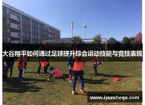大谷翔平如何通过足球提升综合运动技能与竞技表现 大谷翔平如何通过足球提升综合运动技能与竞技表现