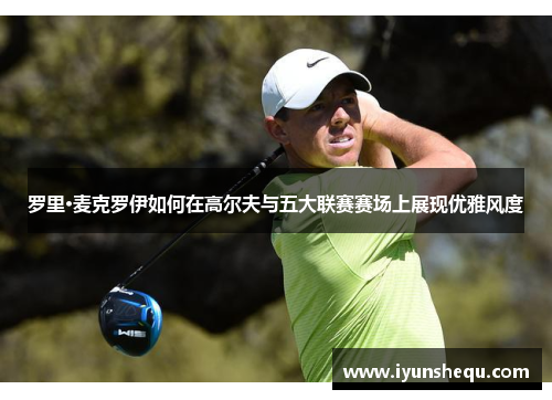 罗里·麦克罗伊如何在高尔夫与五大联赛赛场上展现优雅风度 罗里·麦克罗伊如何在高尔夫与五大联赛赛场上展现优雅风度