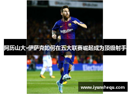 阿历山大·伊萨克如何在五大联赛崛起成为顶级射手 阿历山大·伊萨克如何在五大联赛崛起成为顶级射手