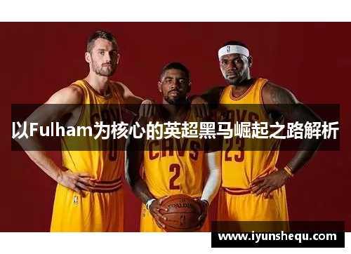 以Fulham为核心的英超黑马崛起之路解析 以Fulham为核心的英超黑马崛起之路解析