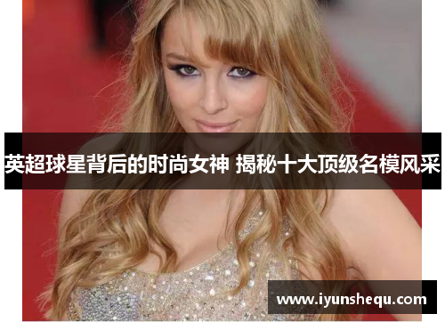 英超球星背后的时尚女神 揭秘十大顶级名模风采 英超球星背后的时尚女神 揭秘十大顶级名模风采