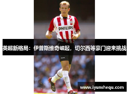 英超新格局:伊普斯维奇崛起,切尔西等豪门迎来挑战 英超新格局:伊普斯维奇崛起,切尔西等豪门迎来挑战