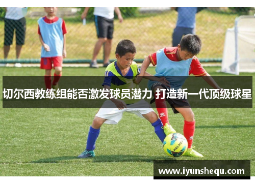切尔西教练组能否激发球员潜力 打造新一代顶级球星 切尔西教练组能否激发球员潜力 打造新一代顶级球星