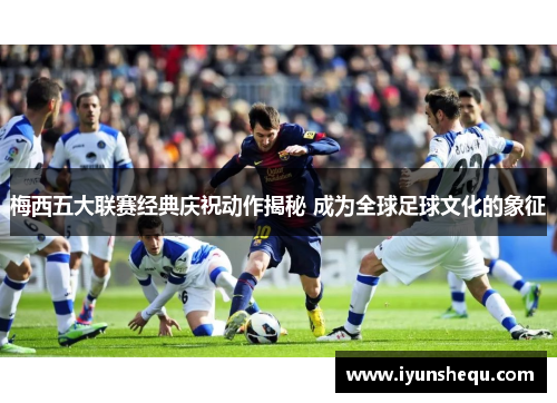 梅西五大联赛经典庆祝动作揭秘 成为全球足球文化的象征 梅西五大联赛经典庆祝动作揭秘 成为全球足球文化的象征
