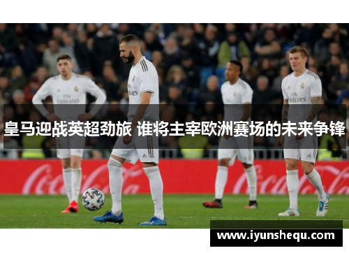 皇马迎战英超劲旅 谁将主宰欧洲赛场的未来争锋 皇马迎战英超劲旅 谁将主宰欧洲赛场的未来争锋